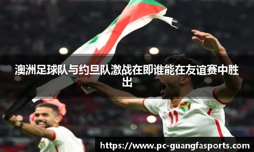 澳洲足球队与约旦队激战在即谁能在友谊赛中胜出